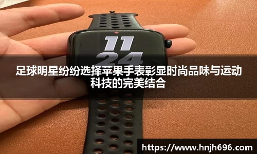 足球明星纷纷选择苹果手表彰显时尚品味与运动科技的完美结合