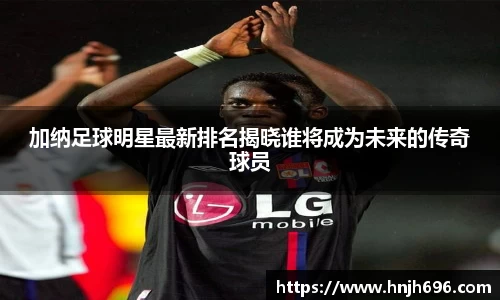 加纳足球明星最新排名揭晓谁将成为未来的传奇球员